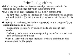 15
Prim’s algorithm
•Prim’s: Always takes the lowest-cost edge between nodes in the
spanning tree and nodes not yet in the spanning tree
•If A is the set of edges selected so far, then A forms a tree.
–The next edge (u,v) to be included in A is a minimum cost edge not
in A such that A υ {(u,v)} is also a tree, where u is in the tree & v is
not.
•Property: At each step, we add the edge (u,v) s.t. the weight of (u,v)
is minimum among all edges
–This spanning tree grows by one new node and edge at each
iteration.
•Each step maintains a minimum spanning tree of the vertices that
have been included thus far
–When all vertices have been included, we have a minimum cost
spanning tree for the graph
 