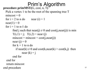 17
Prim’s Algorithm
procedure primMST(G, cost, n, T)
Pick a vertex 1 to be the root of the spanning tree T
mincost = 0
for i = 2 to n do near (i) = 1
near(1) = 0
for i = 1 to n-1 do
find j such that near(j) ≠ 0 and cost(j,near(j)) is min
T(i,1) = j; T(i,2) = near (j)
mincost = mincost + cost(j,near(j))
near (j) = 0
for k = 1 to n do
if near(k) ≠ 0 and cost(k,near(k) > cost(k,j) then
near (k) = j
end for
end for
return mincost
end procedure
 