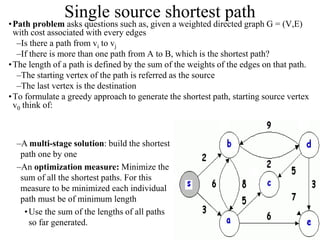 19
Single source shortest path
•Path problem asks questions such as, given a weighted directed graph G = (V,E)
with cost associated with every edges
–Is there a path from vi to vj
–If there is more than one path from A to B, which is the shortest path?
•The length of a path is defined by the sum of the weights of the edges on that path.
–The starting vertex of the path is referred as the source
–The last vertex is the destination
•To formulate a greedy approach to generate the shortest path, starting source vertex
v0 think of:
–A multi-stage solution: build the shortest
path one by one
–An optimization measure: Minimize the
sum of all the shortest paths. For this
measure to be minimized each individual
path must be of minimum length
•Use the sum of the lengths of all paths
so far generated.
 