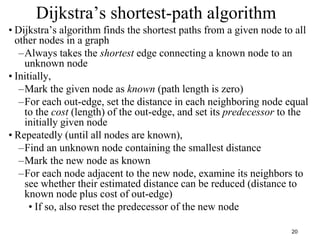 20
Dijkstra’s shortest-path algorithm
• Dijkstra’s algorithm finds the shortest paths from a given node to all
other nodes in a graph
–Always takes the shortest edge connecting a known node to an
unknown node
• Initially,
–Mark the given node as known (path length is zero)
–For each out-edge, set the distance in each neighboring node equal
to the cost (length) of the out-edge, and set its predecessor to the
initially given node
• Repeatedly (until all nodes are known),
–Find an unknown node containing the smallest distance
–Mark the new node as known
–For each node adjacent to the new node, examine its neighbors to
see whether their estimated distance can be reduced (distance to
known node plus cost of out-edge)
• If so, also reset the predecessor of the new node
 