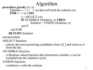 7
Algorithm
procedure greedy (A, n)
Solution ← { }; // set that will hold the solution set.
FOR i = 1 to n DO
x = SELECT (A)
IF FEASIBLE (Solution, x) THEN
Solution = UNION (Solution, x)
end if
end FOR
RETURN Solution
end procedure
•SELECT function:
–selects the most promising candidates from A[ ] and removes it
from the list.
•FEASIBLE function:
–a Boolean valued function that determines whether x can be
included into the solution vector.
•UNION function:
–combines x with the solution
 