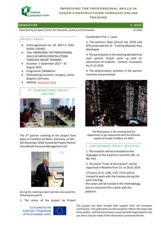 IMPROVING THE PROFESSIONAL SKILLS IN
GREEN CONSTRUCTIONS THROUGH ONLINE
TRAINING
NEWSLETTER 3. ISSUE
Published by European Center for Education, Science and Innovation 12.2018
This project has been funded with support from the European
Commission. This publication [communication] reflects the views only
of the author, and the Commission cannot be held responsible for any
use which may be made of the information contained therein.
PROJECT BASICS
• Grant agreement no.: Nr. 2017-1- LV01-
KA202- 035483
• Title: IMPROVING THE PROFESSIONAL
SKILLS IN GREEN CONSTRUCTIONS
THROUGH ONLINE TRAINING
• Duration: 1 September 2017 – 31
August 2019
• Programme: ERASMUS+
• Participating countries: Hungary, Latvia,
Bulgaria, Germany
• Website: gcproject.rta.lv
3RD
TRANSNATIONAL PROJECT
MEETING
The 3rd
partner meeting of the project took
place in Frankfurt am Main, Germany, on 4th -
6th December 2018, hosted by Project Partner
Schnellkraft Personal Management Ltd.
During the meeting project partners discussed the
following key points:
1. The status of the project by Project
Coordinator Prof. L. Lazov
2. The partners Veda Consult Ltd, ECESI and
RTA presented the IO - Training Modules they
developed
3. The participants in the meeting decided that
each partner should come up with an
assessment of modules - content, innovation
by 15.12.2018.
4. The dissemination activities in the partner
countries are presented.
The Participants in the meeting had the
opportunity to get acquainted with the financial
capital of Europe Frankfurt am Main
FORTHCOMING PROJECT ACTIVITIES
1. The modules will be translated in the
languages of the 4 partner countries (DE, LV,
BG, HU).
2. The event “Train of the trainers” will be
organised in Rezekne from 21. to 26.01.2019.
12 tutors (3 LV, 3 BG, 3 DE, 3 HU) will be
trained to work with the trainees during the
pilot trainings.
The tutors will be trained in the methodology
and an instrument for a work with the
platform.
 
