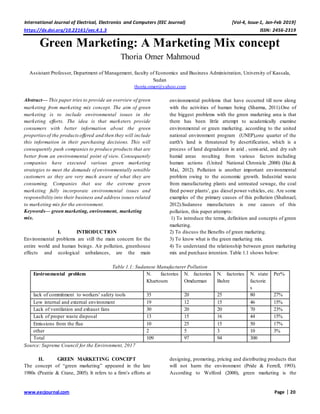 International Journal of Electrical, Electronics and Computers (EEC Journal) [Vol-4, Issue-1, Jan-Feb 2019]
https://dx.doi.org/10.22161/eec.4.1.3 ISSN: 2456-2319
www.eecjournal.com Page | 20
Green Marketing: A Marketing Mix concept
Thoria Omer Mahmoud
Assistant Professor, Department of Management, faculty of Economics and Business Administration, University of Kassala,
Sudan
thoria.omer@yahoo.com
Abstract— This paper tries to provide an overview of green
marketing from marketing mix concept. The aim of green
marketing is to include environmental issues in the
marketing efforts. The idea is that marketers provide
consumers with better information about the green
propertiesof the productsoffered and then they will include
this information in their purchasing decisions. This will
consequently push companies to produce products that are
better from an environmental point of view. Consequently
companies have executed various green marketing
strategies to meet the demands of environmentally sensible
customers as they are very much aware of what they are
consuming. Companies that use the extreme green
marketing fully incorporate environmental issues and
responsibility into their business and address issues related
to marketing mix for the environment.
Keywords— green marketing, environment, marketing
mix.
I. INTRODUCTION
Environmental problems are still the main concern for the
entire world and human beings. Air pollution, greenhouse
effects and ecological unbalances, are the main
environmental problems that have occurred till now along
with the activities of human being (Sharma, 2011).One of
the biggest problems with the green marketing area is that
there has been little attempt to academically examine
environmental or green marketing. according to the united
national environment program (UNEP),one quarter of the
earth's land is threatened by desertification, which is a
process of land degradation in arid , semi-arid, and dry sub
humid areas resulting from various factors including
human actions (United National Chronicle ,2000) (Hai &
Mai, 2012). Pollution is another important environmental
problem owing to the economic growth. Industrial waste
from manufacturing plants and untreated sewage, the coal
fired power plants', gas diesel power vehicles, etc. Are some
examples of the primary causes of this pollution (Shahnael,
2012).Sudanese manufactures is one causes of this
pollution, this paper attempts:
1) To introduce the terms, definition and concepts of green
marketing.
2) To discuss the Benefits of green marketing.
3) To know what is the green marketing mix.
4) To understand the relationship between green marketing
mix and purchase intention. Table 1.1 shows below:
Table 1.1: Sudanese Manufacturer Pollution
Environmental problem N. factories
Khartoum
N. factories
Omdurman
N. factories
Buhre
N. state
factorie
s
Per%
lack of commitment to workers' safety tools 35 20 25 80 27%
Low internal and external environment 19 12 15 46 15%
Lack of ventilation and exhaust fans 30 20 20 70 23%
Lack of proper waste disposal 13 15 16 44 15%
Emissions from the flue 10 25 15 50 17%
other 2 5 3 10 3%
Total 109 97 94 300
Source: Supreme Council for the Environment, 2017
II. GREEN MARKETING CONCEPT
The concept of “green marketing” appeared in the late
1980s (Peattie & Crane, 2005). It refers to a firm’s efforts at
designing, promoting, pricing and distributing products that
will not harm the environment (Pride & Ferrell, 1993).
According to Welford (2000), green marketing is the
 