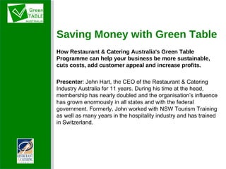 Saving Money with Green Table How Restaurant & Catering Australia's Green Table Programme can help your business be more sustainable, cuts costs, add customer appeal and increase profits. Presenter :   John Hart, the  CEO of the Restaurant & Catering Industry Australia for 11 years. During his time at the head, membership has nearly doubled and the organisation’s influence has grown enormously in all states and with the federal government. Formerly, John worked with NSW Tourism Training as well as many years in the hospitality industry and has trained in Switzerland. 