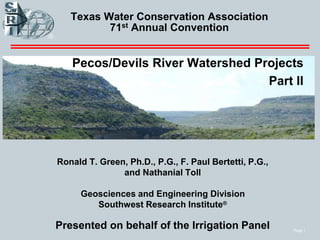 Page 1
Texas Water Conservation Association
71st Annual Convention
Pecos/Devils River Watershed Projects
Part II
Ronald T. Green, Ph.D., P.G., F. Paul Bertetti, P.G.,
and Nathanial Toll
Geosciences and Engineering Division
Southwest Research Institute®
Presented on behalf of the Irrigation Panel
 