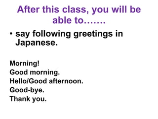 After this class, you will be able to……. say following greetings in Japanese. Morning! Good morning.  Hello/Good afternoon.  Good-bye.  Thank you.  