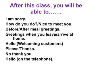 After this class, you will be able to……. I am sorry.  How do you do?/Nice to meet you. Before/After meal greetings.  Greetings when you leave/arrive at  home. Hello (Welcoming customers) Please/Thanks.  No thank you.  Hello (on the telephone).  