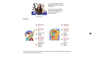 Para recordar:
good night suele usarse como una
despedida, antes de ir a casa o antes
de ir a dormir.
En cambio, good evening suele
usarse como un saludo, cuando se
llega a un lugar o para darle la
bienvenida a alguien.
Por ejemplo:
Good evening
= Hello
Good evening.
May I help
you?
Buenas noches.
¿Puedo
ayudarle?
Good evening.
My name is
Andrea. Nice
to meet you.
Buenas noches.
Mi nombre es
Andrea. Un
placer
conocerte.
Good night =
Goodbye
Good night.
Thanks for
everything.
Buenas
noches.
Gracias por
todo.
I’m going to
bed. Good
night.
Me voy a
dormir.
Buenas
noches.
Otra de las expresiones informales que puede usar en ocasiones en el discurso cotidiano desde el inglés americano es
“got to” y que suele acortarse como “gotta”:
 A
 