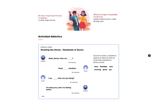 Actividad didáctica
Arrastrar y Soltar
Greeting the doctor. / Saludando al doctor.
Jonathan
Ver traducción
Ver traducción
Doctor
Doctor
Ver traducción
Ver traducción
Jonathan
Escuche los audios y complete los
espacios en blanco de cada una
de las frases arrastrando el
término correcto.
have Goodbye. nice
morning great you
I'm sorry, I've got to go./I'm sorry,
I've gotta go.
Lo siento, tengo que irme.
Thank you all again, and goodbye.
I've got to go
Gracias a todos de nuevo, y adiós.
Me tengo que ir.
Hello, Doctor. How are ?
Good Jonathan.
I am . How are you doing?.
I’m doing very well. I’m feeling
better.
 A
 