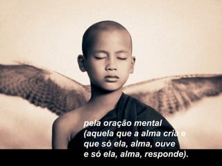 pela oração mental
(aquela que a alma cria e
que só ela, alma, ouve
e só ela, alma, responde).
 
