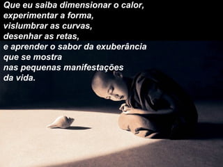 Que eu saiba dimensionar o calor,
experimentar a forma,
vislumbrar as curvas,
desenhar as retas,
e aprender o sabor da exuberância
que se mostra
nas pequenas manifestações
da vida.
 