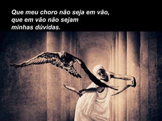 Que meu choro não seja em vão,
que em vão não sejam
minhas dúvidas.
 