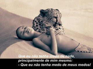 Que eu não tenha medo de nada,
principalmente de mim mesmo:
- Que eu não tenha medo de meus medos!
 