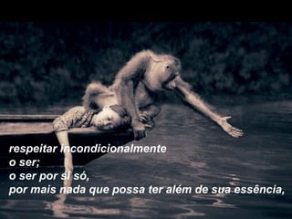 respeitar incondicionalmente
o ser;
o ser por si só,
por mais nada que possa ter além de sua essência,
 