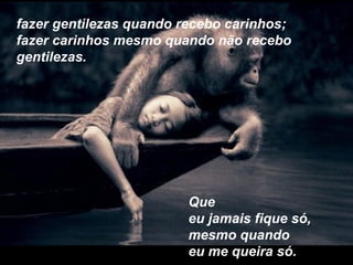 fazer gentilezas quando recebo carinhos;
fazer carinhos mesmo quando não recebo
gentilezas.
Que
eu jamais fique só,
mesmo quando
eu me queira só.
 