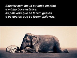Escutar com meus ouvidos atentos
e minha boca estática,
as palavras que se fazem gestos
e os gestos que se fazem palavras.
 