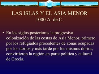 LAS ISLAS Y EL ASIA MENOR 1000 A. de C. En los siglos posteriores la progresiva colonización de las costas de Asia Menor, primero por los refugiados procedentes de zonas ocupadas por los dorios y más tarde por los mismos dorios, convirtieron la región en parte política y cultural de Grecia.  