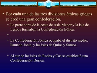 Por cada una de las tres divisiones étnicas griegas se creó una gran confederación.  La parte norte de la costa de Asia Menor y la isla de Lesbos formaban la Confederación Eólica. La Confederación Jónica ocupaba el distrito medio, llamado Jonia, y las islas de Quíos y Samos.  Al sur de las islas de Rodas y Cos se estableció una Confederación Dórica.  