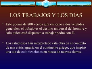 LOS TRABAJOS Y LOS DIAS Este poema de 800 versos gira en torno a dos verdades generales: el trabajo es el destino universal del hombre y sólo quien esté dispuesto a trabajar podrá con él.  Los estudiosos han interpretado esta obra en el contexto de una crisis agraria en el continente griego, que inspiró una ola de  colonizaciones  en busca de nuevas tierras. 