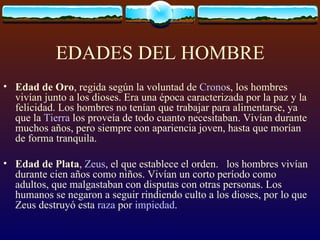 EDADES DEL HOMBRE Edad de Oro , regida según la voluntad de  Crono s, los hombres vivían junto a los dioses. Era una época caracterizada por la paz y la felicidad. Los hombres no tenían que trabajar para alimentarse, ya que la  Tierra  los proveía de todo cuanto necesitaban. Vivían durante muchos años, pero siempre con apariencia joven, hasta que morían de forma tranquila. Edad de Plata ,  Zeus , el que establece el orden.  los hombres vivían durante cien años como niños. Vivían un corto período como adultos, que malgastaban con disputas con otras personas. Los humanos se negaron a seguir rindiendo culto a los dioses, por lo que Zeus destruyó esta  raza  por  impiedad . 