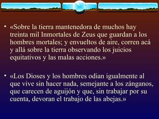 «Sobre la tierra mantenedora de muchos hay treinta mil Inmortales de Zeus que guardan a los hombres mortales; y envueltos de aire, corren acá y allá sobre la tierra observando los juicios equitativos y las malas acciones.»  «Los Dioses y los hombres odian igualmente al que vive sin hacer nada, semejante a los zánganos, que carecen de aguijón y que, sin trabajar por su cuenta, devoran el trabajo de las abejas.»  