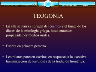 TEOGONIA En ella se narra el origen del  cosmos  y el linaje de los dioses de la mitología griega, hasta entonces propagada por medios orales.  Escrita en primera persona. Los relatos parecen escritos en respuesta a la excesiva humanización de los dioses de la tradición homérica. 