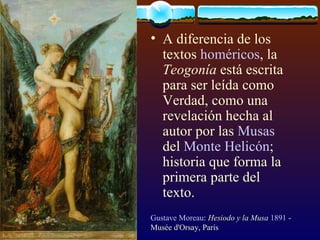 A diferencia de los textos  homéricos , la  Teogonía  está escrita para ser leída como Verdad, como una revelación hecha al autor por las  Musas  del  Monte Helicón ; historia que forma la primera parte del texto.  Gustave Moreau :  Hesiodo y la Musa   1891  - Musée d'Orsay, París 