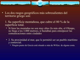Los dos rasgos geográficos más sobresalientes del territorio griego son: 1. Su superficie montañosa, que cubre el 80 % de la superficie total.  Si bien las montañas no son muy altas (la más alta, el Olimpo, no llega a los 3.000 metros), sí bastaban para entorpecer las comunicaciones entre ciudades 2. Su proximidad al mar, que le permitió ser un pueblo marítimo y comercial.  Ningún punto de Grecia está situado a más de 90 Km. de alguna costa. 