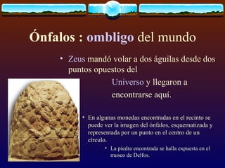 Ónfalos :  ombligo  del mundo Zeus  mandó volar a dos águilas desde dos puntos opuestos del  Universo  y llegaron a  encontrarse aquí. En algunas monedas encontradas en el recinto se puede ver la imagen del ónfalos, esquematizada y representada por un punto en el centro de un círculo. La piedra encontrada se halla expuesta en el museo de Delfos. 