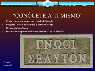 “CONÓCETE A TI MISMO” Célebre frase que ostentaba el atrio del templo  Diógenes Laercio la atribuye a Tales de Mileto Otros autores a Solón Sócrates la adoptó como base fundamental de su filosofía "Gnoti seautón"  