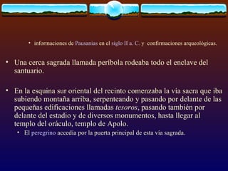 informaciones de  Pausanias  en el  siglo  II a .  C .  y  confirmaciones arqueológicas. Una cerca sagrada llamada períbola rodeaba todo el enclave del santuario.  En la esquina sur oriental del recinto comenzaba la vía sacra que iba subiendo montaña arriba, serpenteando y pasando por delante de las pequeñas edificaciones llamadas  tesoros , pasando también por delante del estadio y de diversos monumentos, hasta llegar al templo del oráculo, templo de Apolo.  El  peregrino  accedía por la puerta principal de esta vía sagrada. 