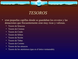 TESOROS eran pequeñas capillas donde se guardaban los exvotos y las donaciones que frecuentemente eran muy ricas y valiosas.  Tesoro de Siracusa  Tesoro de Cirenea  Tesoro de Cnido  Tesoro de Sifnos  Tesoro de Sición  Tesoro de Tebas  Tesoro de Corinto  Tesoro de los etruscos  Tesoro de los atenienses (que es el único restaurado).  