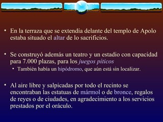 En la terraza que se extendía delante del templo de Apolo estaba situado el  altar  de lo sacrificios.  Se construyó además un teatro y un estadio con capacidad para 7.000 plazas, para los  juegos píticos   También había un  hipódromo , que aún está sin localizar. Al aire libre y salpicadas por todo el recinto se encontraban las estatuas de  mármol  o de  bronce , regalos de reyes o de ciudades, en agradecimiento a los servicios prestados por el oráculo. 