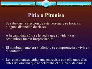 Pitia  o Pitonisa Se sabe que la elección de este personaje se hacía sin ninguna distinción de clases.  A la candidata sólo se le pedía que su vida y sus costumbres fueran irreprochables.  El nombramiento era vitalicio y se comprometía a vivir en el santuario.  Los consultantes tenían una entrevista con ella unos días antes del oráculo que se celebraba el día 7mo. de c/mes 
