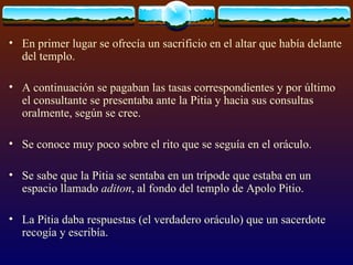 En primer lugar se ofrecía un sacrificio en el altar que había delante del templo.  A continuación se pagaban las tasas correspondientes y por último el consultante se presentaba ante la Pitia y hacia sus consultas oralmente, según se cree. Se conoce muy poco sobre el rito que se seguía en el oráculo.  Se sabe que la Pitia se sentaba en un trípode que estaba en un espacio llamado  aditon , al fondo del templo de Apolo Pitio.  La Pitia daba respuestas (el verdadero oráculo) que un sacerdote recogía y escribía. 