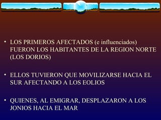 LOS PRIMEROS AFECTADOS (e influenciados) FUERON LOS HABITANTES DE LA REGION NORTE (LOS DORIOS) ELLOS TUVIERON QUE MOVILIZARSE HACIA EL SUR AFECTANDO A LOS EOLIOS QUIENES, AL EMIGRAR, DESPLAZARON A LOS JONIOS HACIA EL MAR  