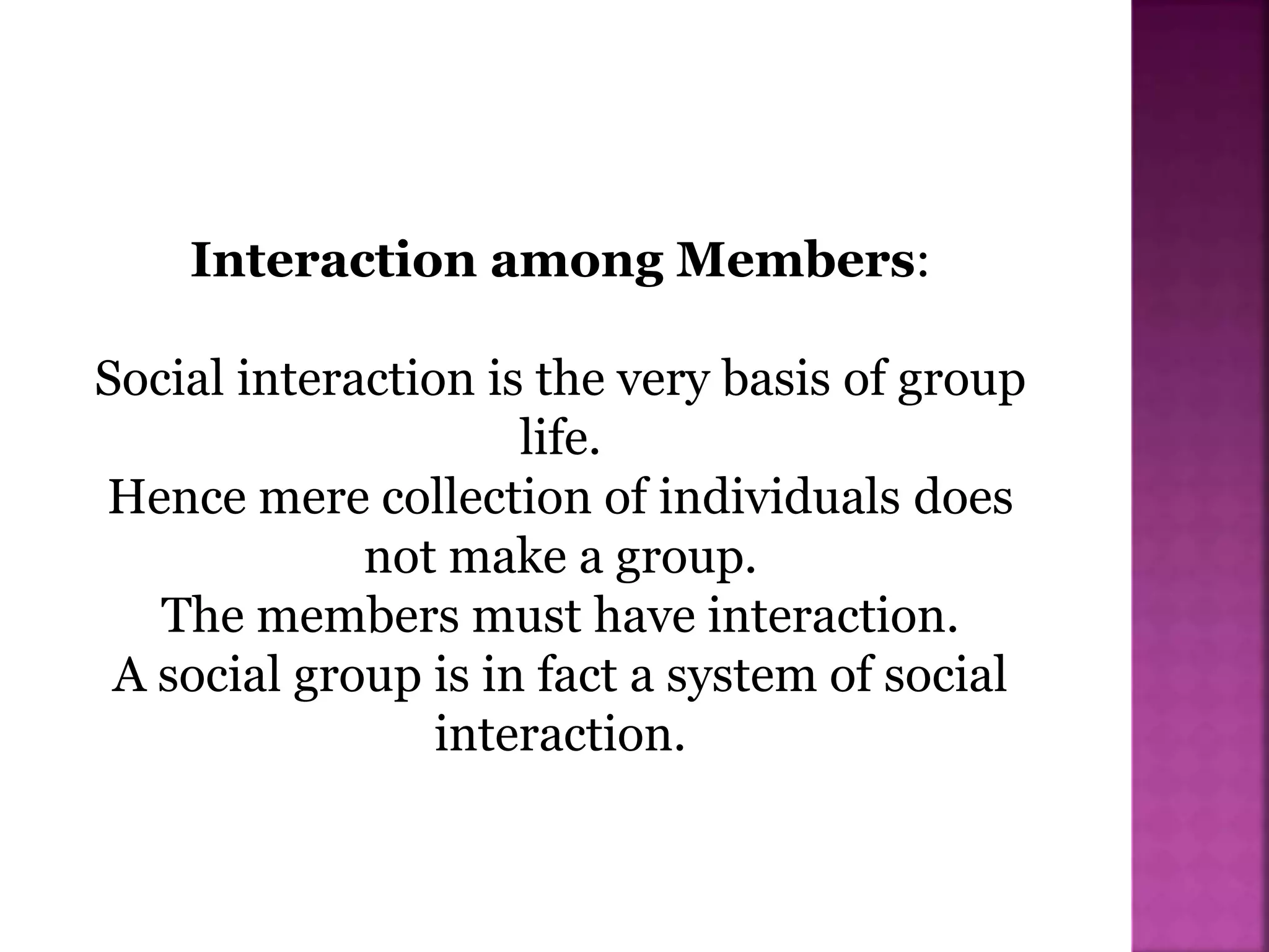 Interaction among Members:
Social interaction is the very basis of group
life.
Hence mere collection of individuals does
not make a group.
The members must have interaction.
A social group is in fact a system of social
interaction.
 