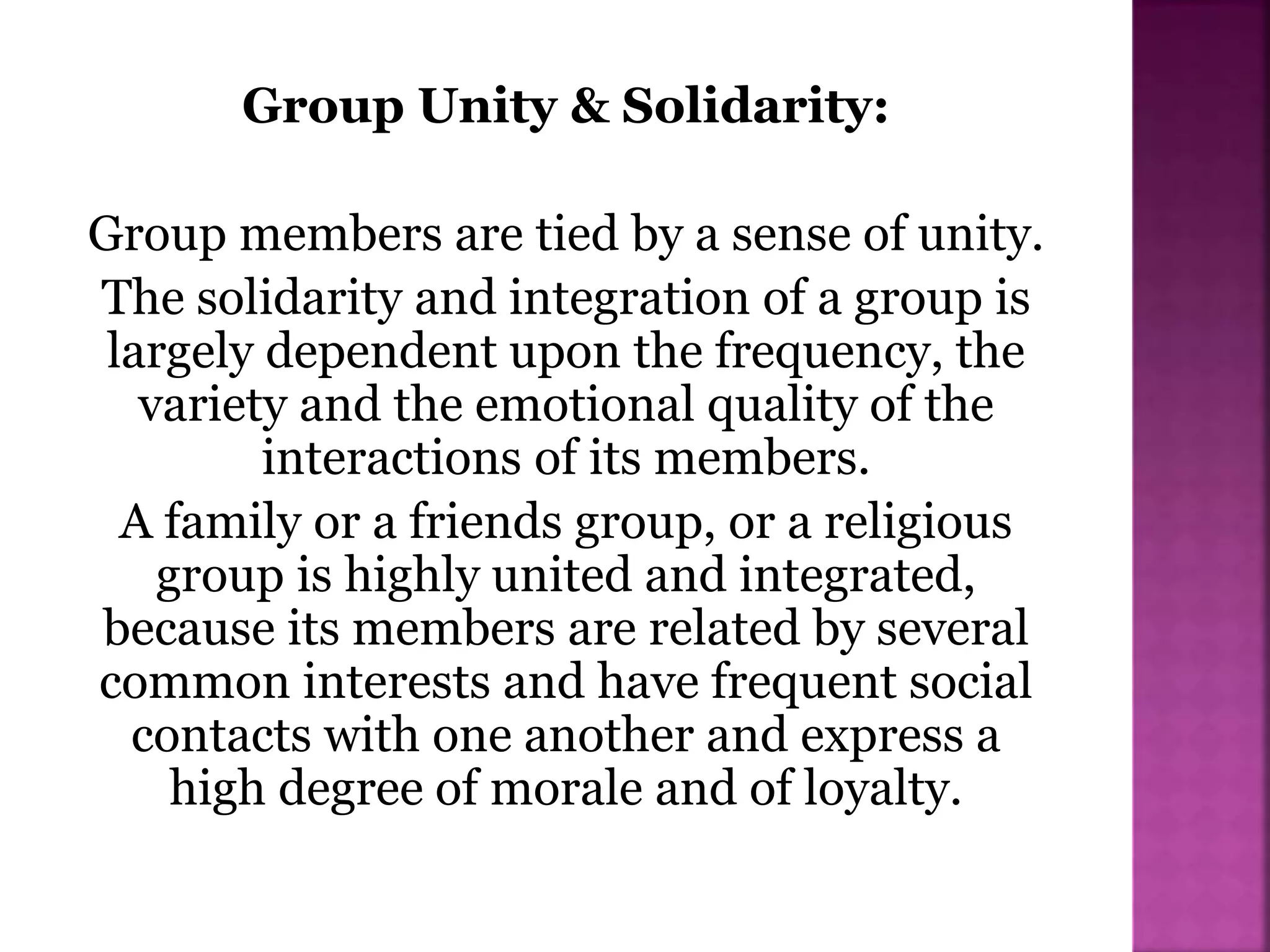 Group Unity & Solidarity:
Group members are tied by a sense of unity.
The solidarity and integration of a group is
largely dependent upon the frequency, the
variety and the emotional quality of the
interactions of its members.
A family or a friends group, or a religious
group is highly united and integrated,
because its members are related by several
common interests and have frequent social
contacts with one another and express a
high degree of morale and of loyalty.
 