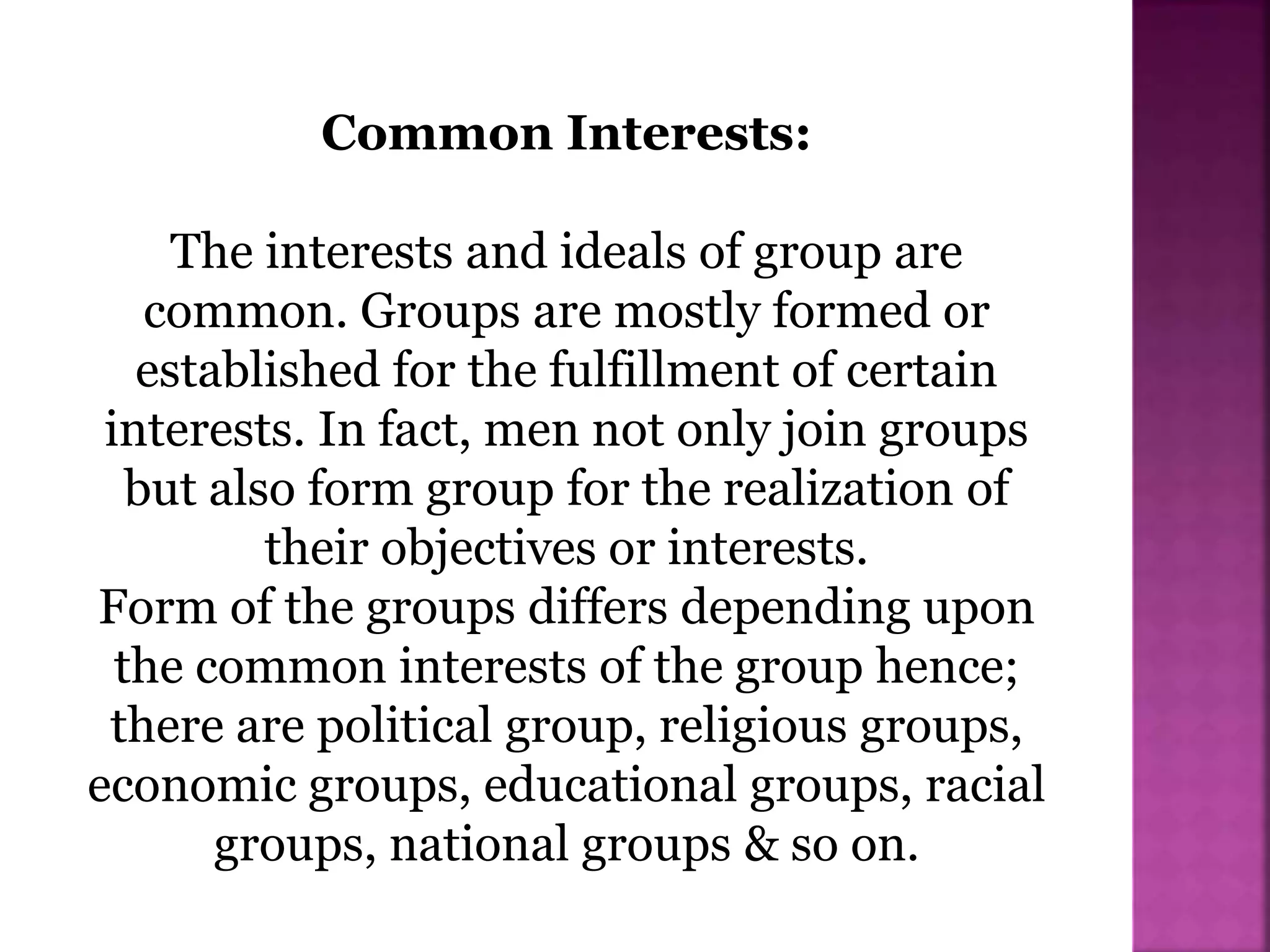 Common Interests:
The interests and ideals of group are
common. Groups are mostly formed or
established for the fulfillment of certain
interests. In fact, men not only join groups
but also form group for the realization of
their objectives or interests.
Form of the groups differs depending upon
the common interests of the group hence;
there are political group, religious groups,
economic groups, educational groups, racial
groups, national groups & so on.
 