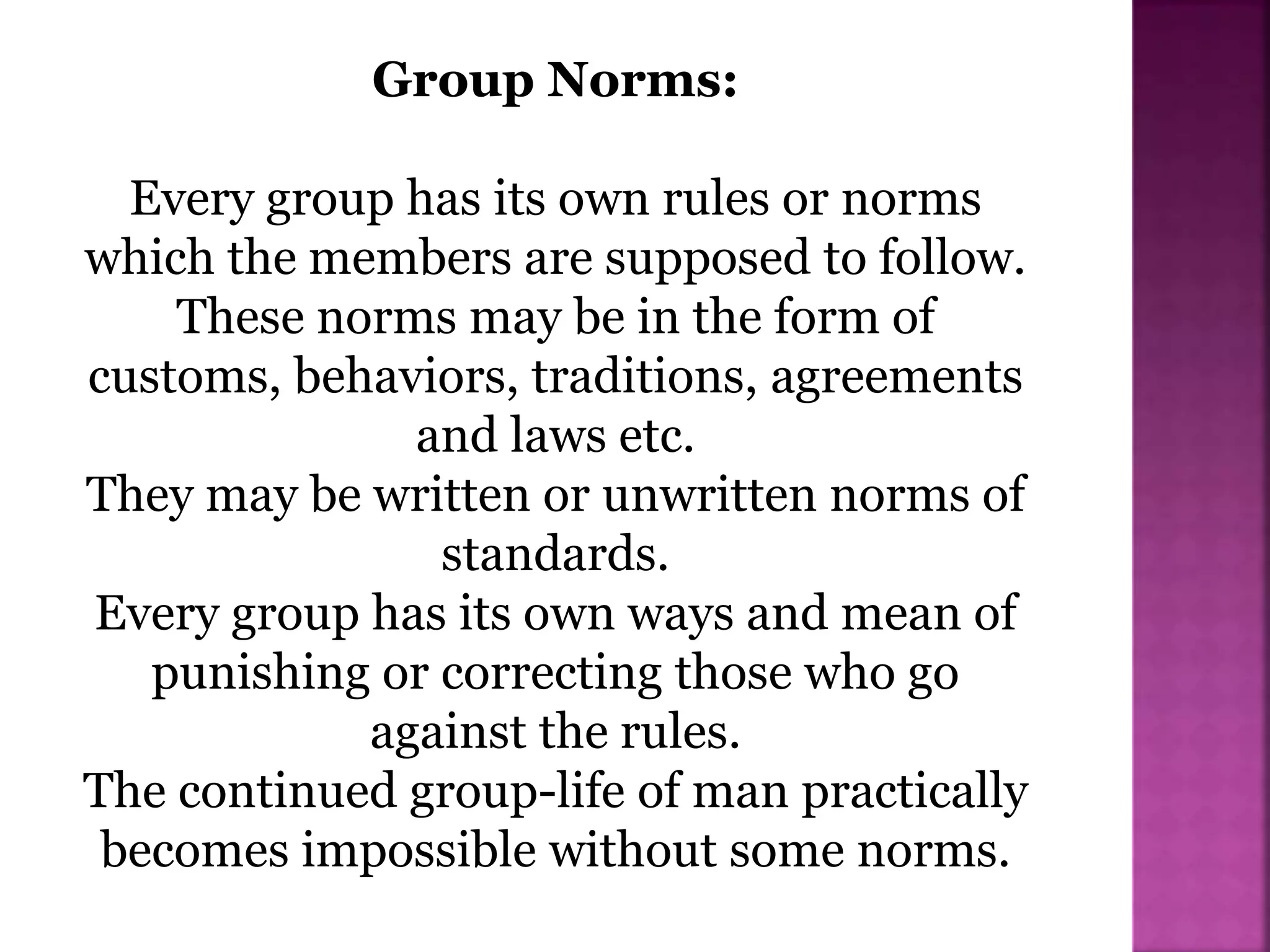 Group Norms:
Every group has its own rules or norms
which the members are supposed to follow.
These norms may be in the form of
customs, behaviors, traditions, agreements
and laws etc.
They may be written or unwritten norms of
standards.
Every group has its own ways and mean of
punishing or correcting those who go
against the rules.
The continued group-life of man practically
becomes impossible without some norms.
 