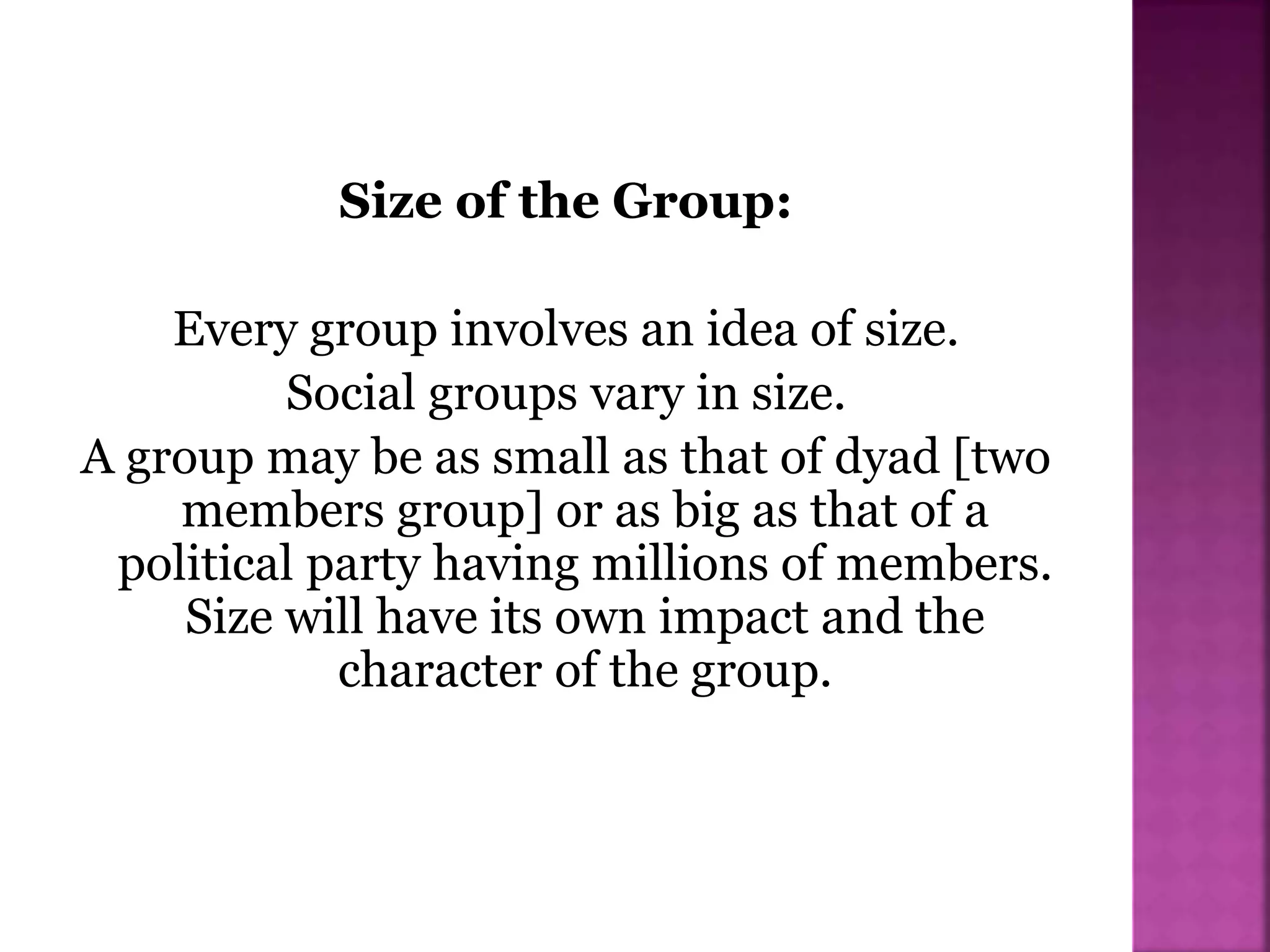 Size of the Group:
Every group involves an idea of size.
Social groups vary in size.
A group may be as small as that of dyad [two
members group] or as big as that of a
political party having millions of members.
Size will have its own impact and the
character of the group.
 