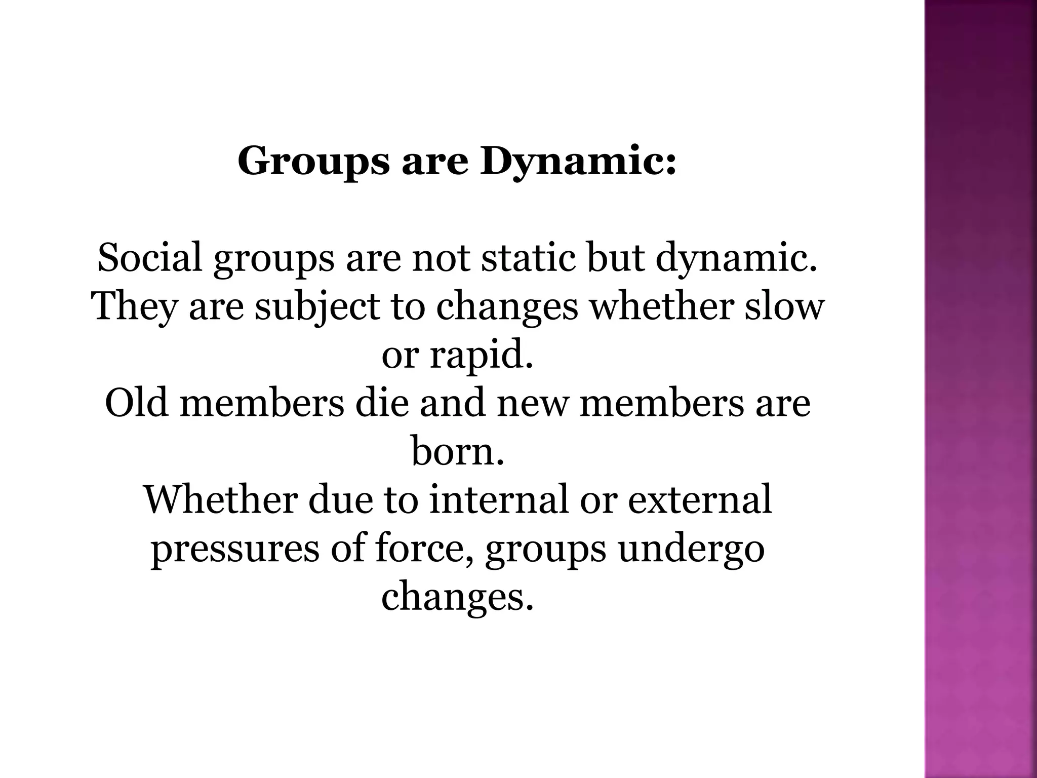 Groups are Dynamic:
Social groups are not static but dynamic.
They are subject to changes whether slow
or rapid.
Old members die and new members are
born.
Whether due to internal or external
pressures of force, groups undergo
changes.
 