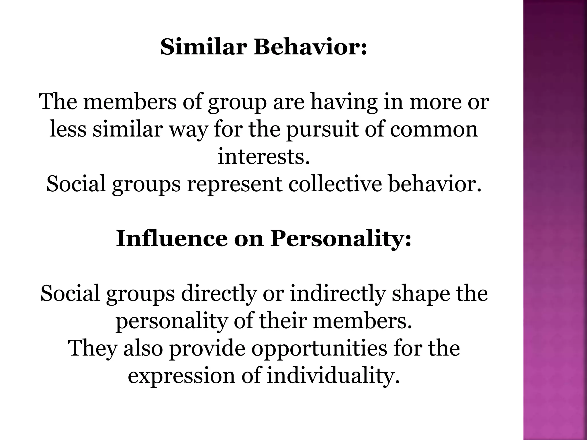 Similar Behavior:
The members of group are having in more or
less similar way for the pursuit of common
interests.
Social groups represent collective behavior.
Influence on Personality:
Social groups directly or indirectly shape the
personality of their members.
They also provide opportunities for the
expression of individuality.
 