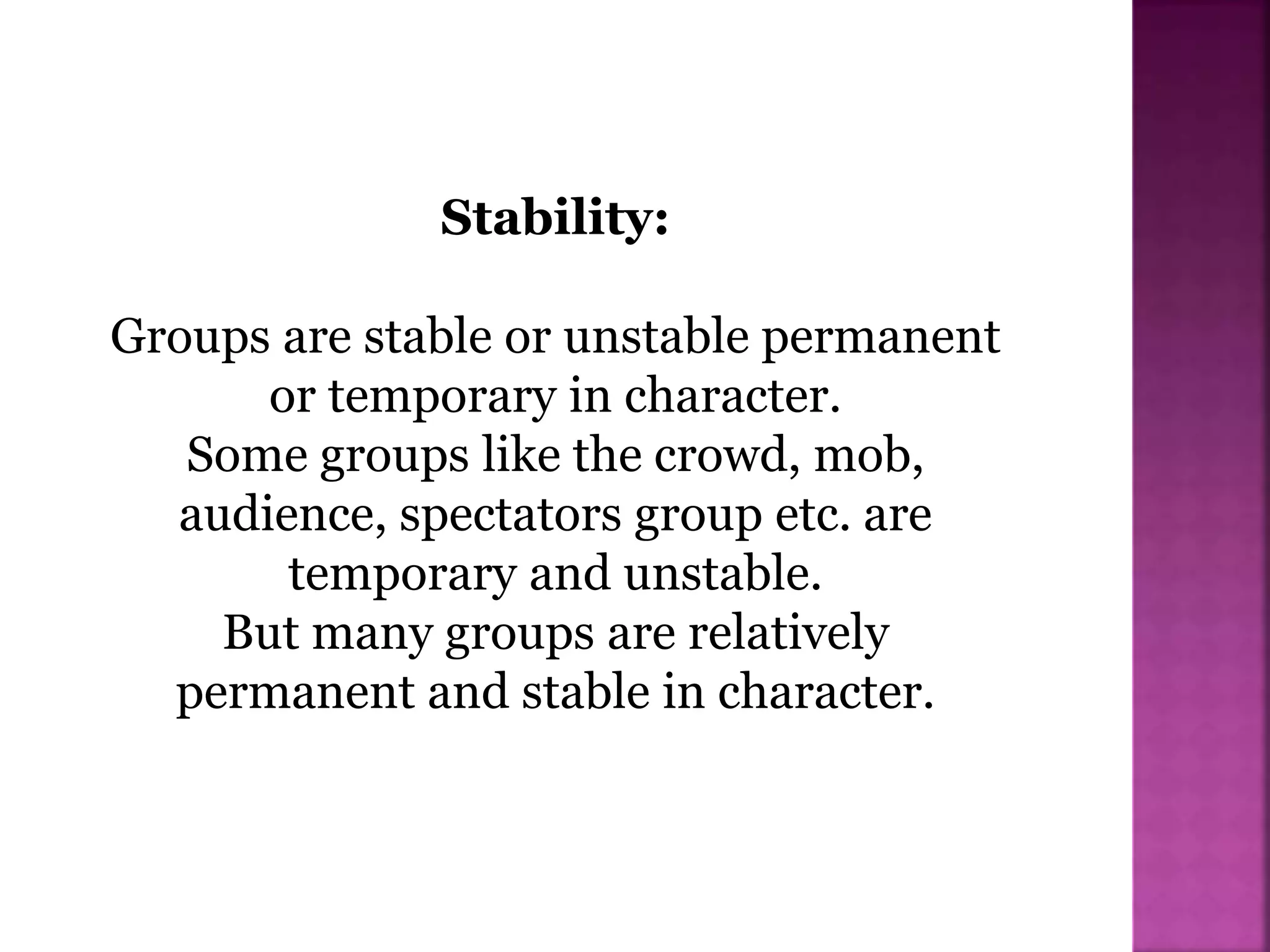 Stability:
Groups are stable or unstable permanent
or temporary in character.
Some groups like the crowd, mob,
audience, spectators group etc. are
temporary and unstable.
But many groups are relatively
permanent and stable in character.
 