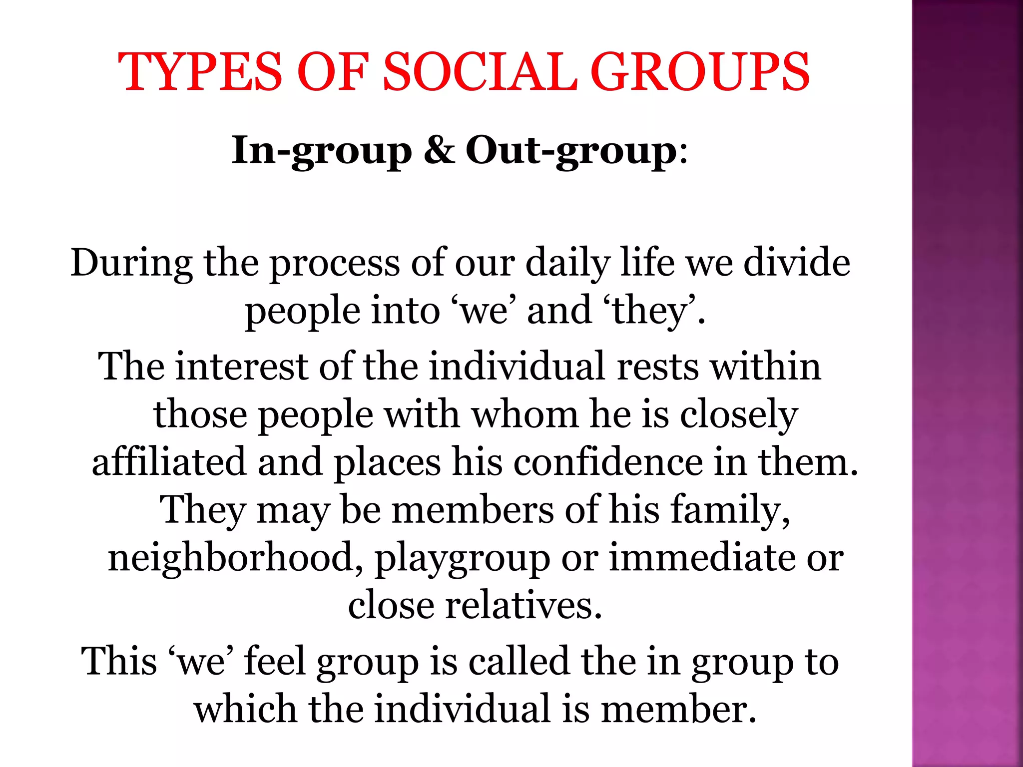 In-group & Out-group:
During the process of our daily life we divide
people into ‘we’ and ‘they’.
The interest of the individual rests within
those people with whom he is closely
affiliated and places his confidence in them.
They may be members of his family,
neighborhood, playgroup or immediate or
close relatives.
This ‘we’ feel group is called the in group to
which the individual is member.
 