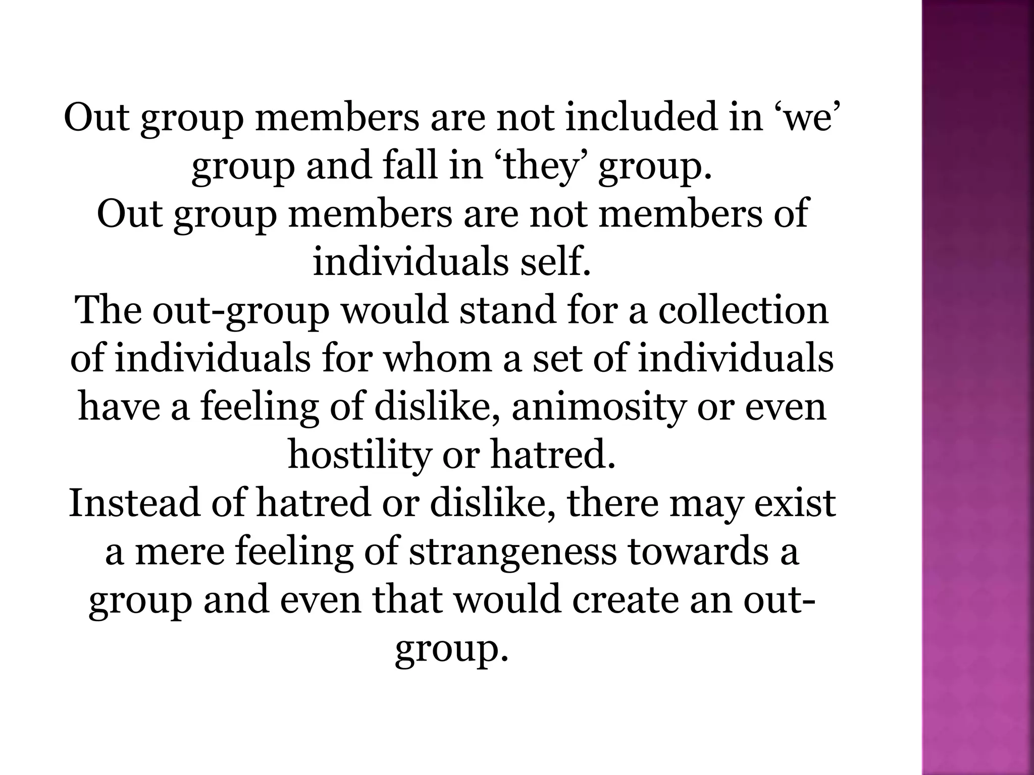 Out group members are not included in ‘we’
group and fall in ‘they’ group.
Out group members are not members of
individuals self.
The out-group would stand for a collection
of individuals for whom a set of individuals
have a feeling of dislike, animosity or even
hostility or hatred.
Instead of hatred or dislike, there may exist
a mere feeling of strangeness towards a
group and even that would create an out-
group.
 