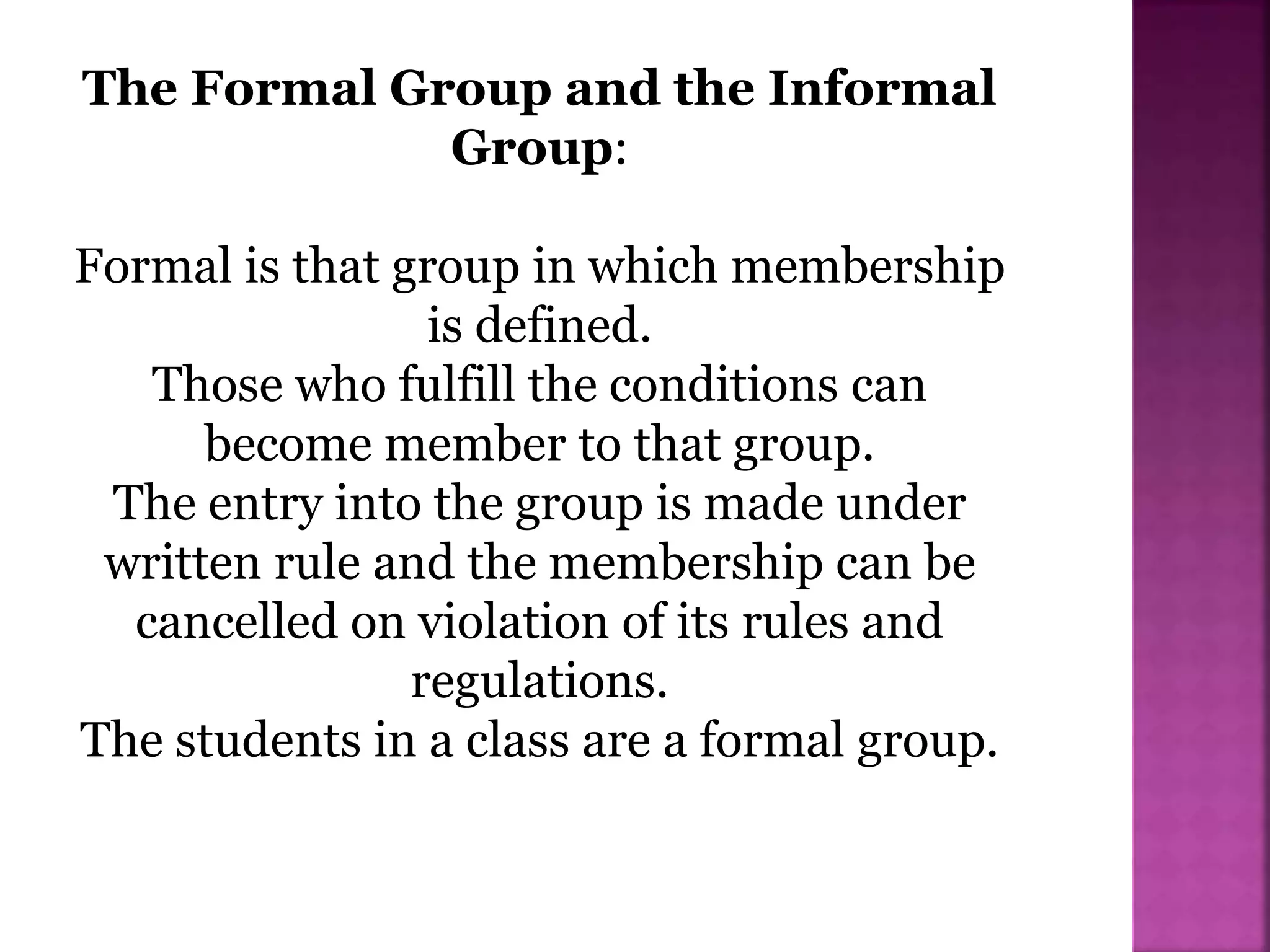 The Formal Group and the Informal
Group:
Formal is that group in which membership
is defined.
Those who fulfill the conditions can
become member to that group.
The entry into the group is made under
written rule and the membership can be
cancelled on violation of its rules and
regulations.
The students in a class are a formal group.
 