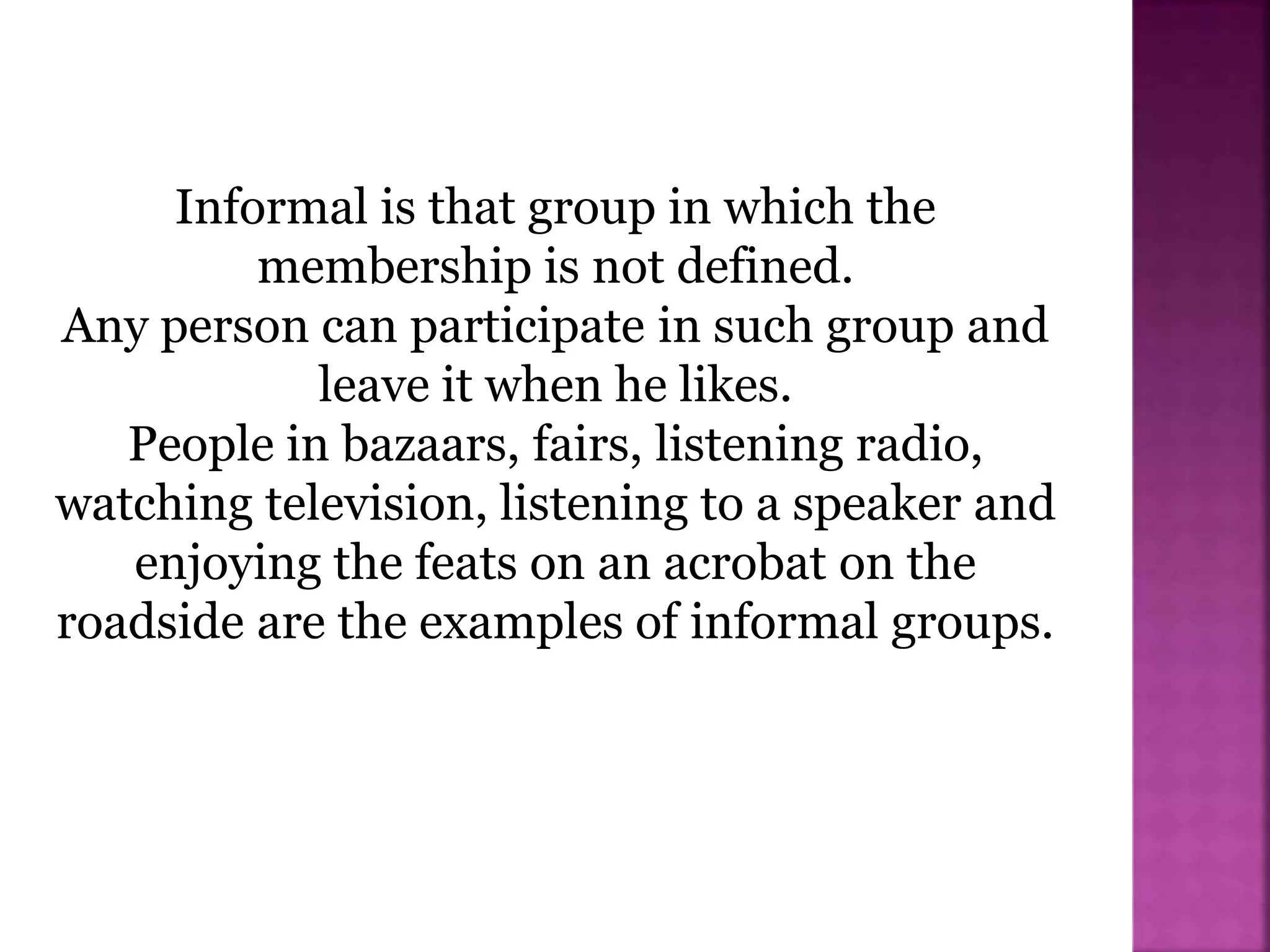 Informal is that group in which the
membership is not defined.
Any person can participate in such group and
leave it when he likes.
People in bazaars, fairs, listening radio,
watching television, listening to a speaker and
enjoying the feats on an acrobat on the
roadside are the examples of informal groups.
 