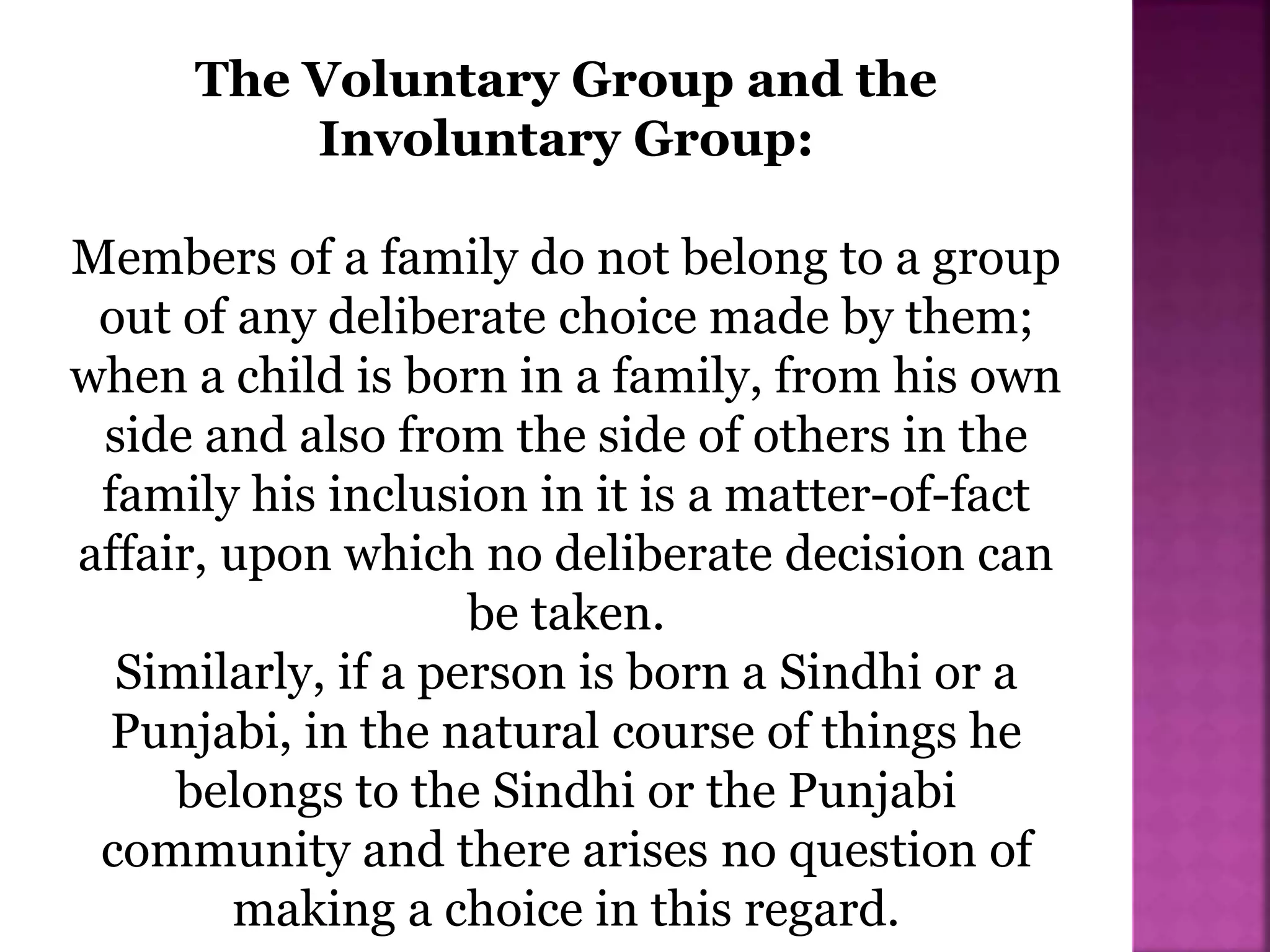The Voluntary Group and the
Involuntary Group:
Members of a family do not belong to a group
out of any deliberate choice made by them;
when a child is born in a family, from his own
side and also from the side of others in the
family his inclusion in it is a matter-of-fact
affair, upon which no deliberate decision can
be taken.
Similarly, if a person is born a Sindhi or a
Punjabi, in the natural course of things he
belongs to the Sindhi or the Punjabi
community and there arises no question of
making a choice in this regard.
 