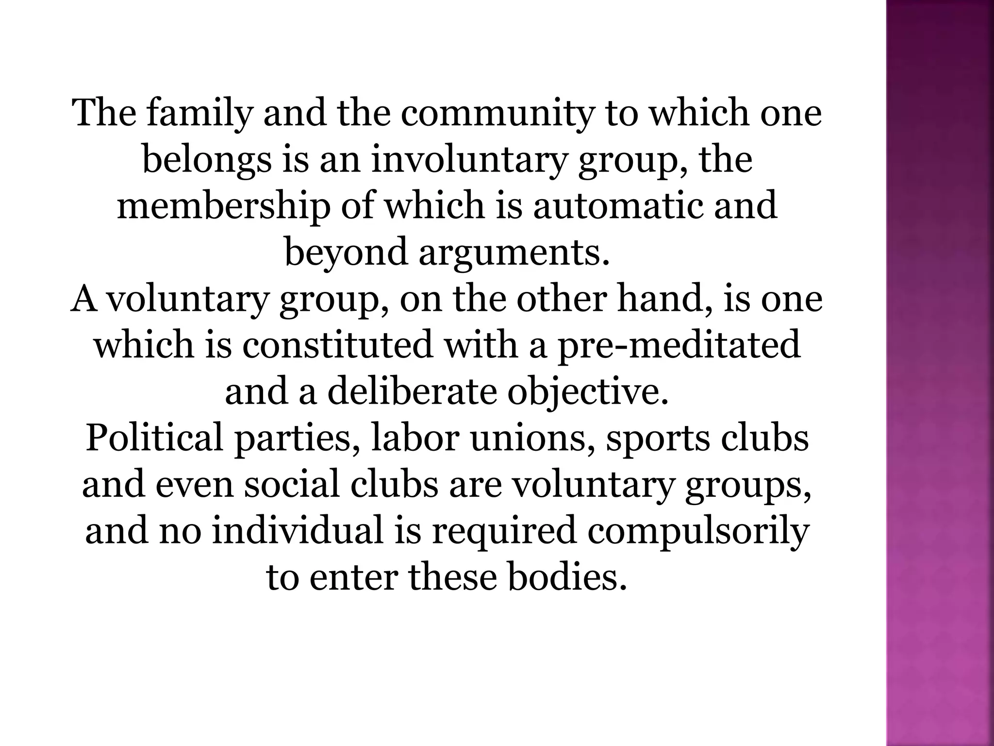 The family and the community to which one
belongs is an involuntary group, the
membership of which is automatic and
beyond arguments.
A voluntary group, on the other hand, is one
which is constituted with a pre-meditated
and a deliberate objective.
Political parties, labor unions, sports clubs
and even social clubs are voluntary groups,
and no individual is required compulsorily
to enter these bodies.
 